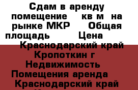Сдам в аренду помещение 62 кв.м. на рынке МКР-1 › Общая площадь ­ 62 › Цена ­ 20 000 - Краснодарский край, Кропоткин г. Недвижимость » Помещения аренда   . Краснодарский край,Кропоткин г.